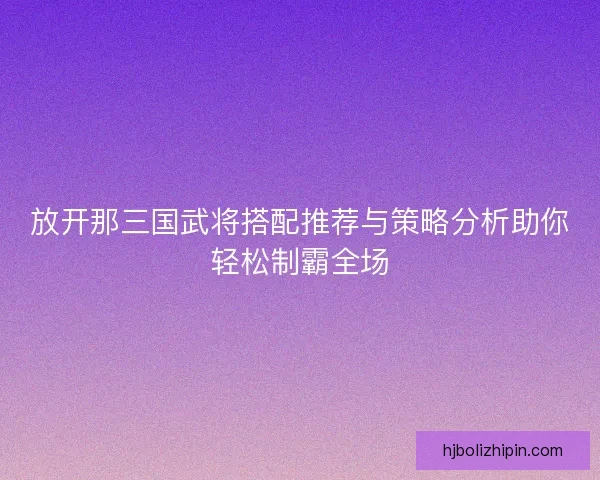 放开那三国武将搭配推荐与策略分析助你轻松制霸全场