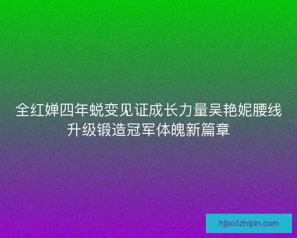 全红婵四年蜕变见证成长力量吴艳妮腰线升级锻造冠军体魄新篇章