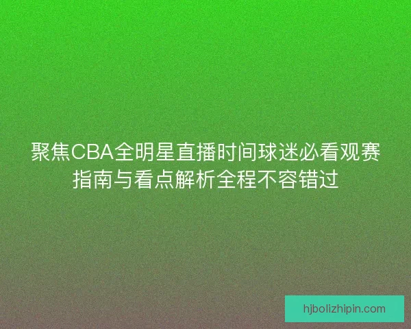 聚焦CBA全明星直播时间球迷必看观赛指南与看点解析全程不容错过