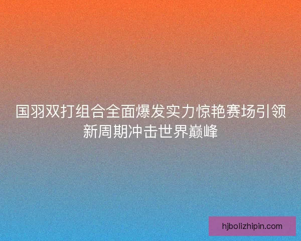 国羽双打组合全面爆发实力惊艳赛场引领新周期冲击世界巅峰